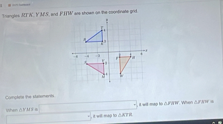 = DCPS Daonhea= 
Triangles RT' K, YMS, and FHW are shown on the coordinate grid. 
Complete the statements. 
When △ YMS □ , △ KTR , it will map to △ FHW. When △ FHW is 
□  _ = , it will map to