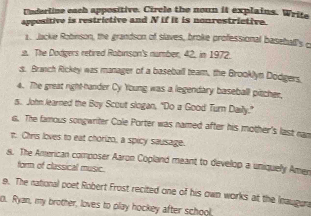 Underline each appositive. Circle the noun it explains. Write 
appositive is restrictive and N if it is nonrestrictive. 
1. Jackie Robinson, the grandson of slaves, broke professional basehall's c 
a. The Dodgers retired Robinson's number, 42, in 1972. 
s. Branch Rickey was manager of a baseball team, the Brooklyn Dodgers. 
4. The great right-hander Cy Young was a legendary baseball pitcher. 
s.. John learned the Boy Scout slogan, “Do a Good Turn Daily.” 
G. The famous songwriter Cole Porter was named after his mother's last nam 
n. Chris loves to eat chorizo, a spicy sausage. 
8. The American composer Aaron Copland meant to develop a uniquely Amen 
form of classical music. 
9. The national poet Robert Frost recited one of his own works at the Inaugura 
0. Ryan, my brother, loves to play hockey after school,