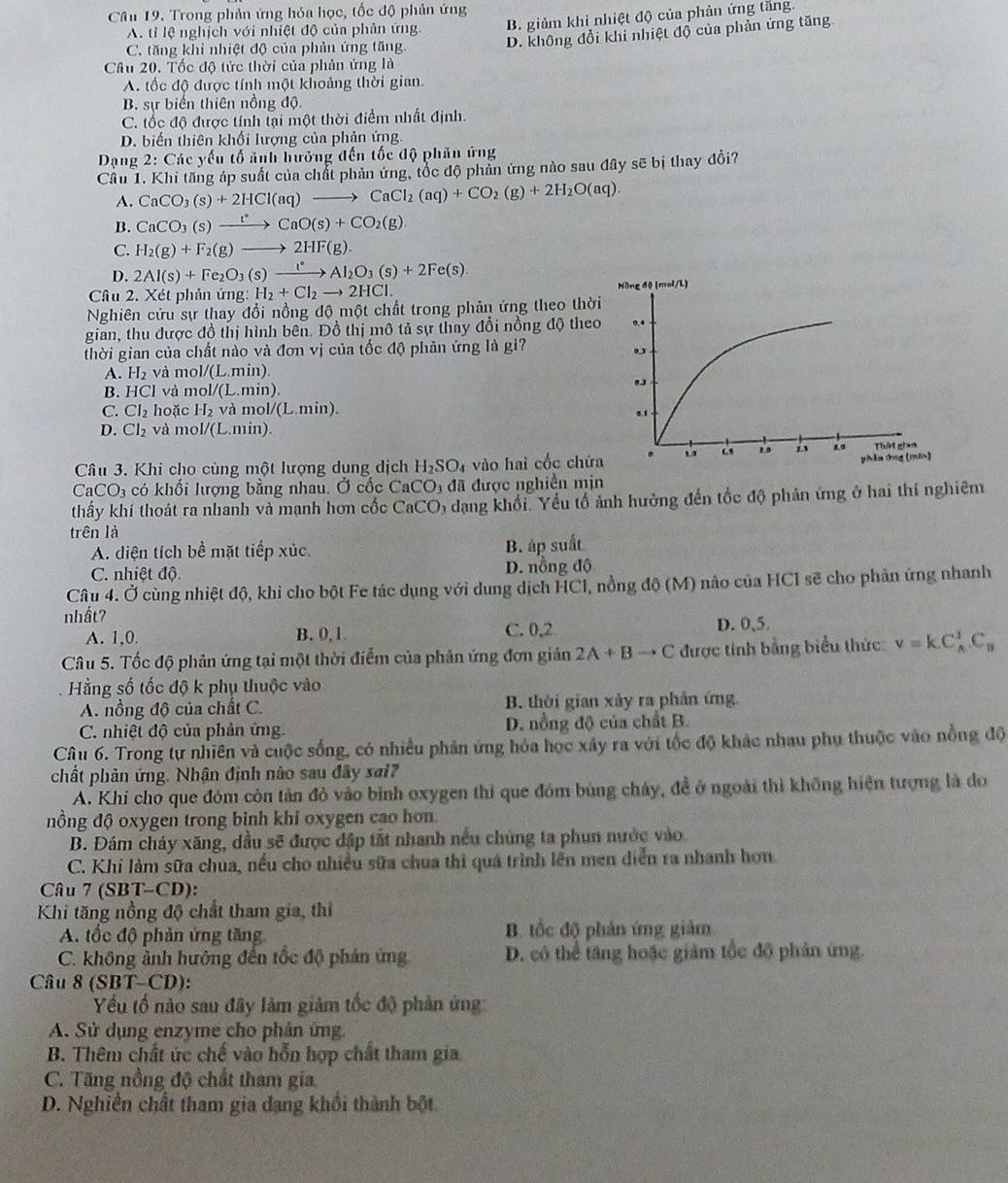 Trong phản ứng hóa học, tốc độ phản ứng
A. tỉ lệ nghịch với nhiệt độ của phản ứng B. giảm khi nhiệt độ của phản ứng tăng.
C. tăng khi nhiệt độ của phản ứng tăng.
D. không đổi khi nhiệt độ của phản ứng tăng
Câu 20. Tốc độ tức thời của phản ứng là
A. tốc độ được tính một khoảng thời gian.
B. sự biến thiên nồng độ.
C. tốc độ được tính tại một thời điểm nhất định.
D. biến thiên khối lượng của phản ứng.
Dạng 2:Ci ác yếu tố ảnh hưỡng đến tốc độ phản ứng
Cầu 1. Khi tăng áp suất của chất phản ứng, tốc độ phản ứng nào sau đây sẽ bị thay đồi?
A. CaCO_3(s)+2HCl(aq) to CaCl_2(aq)+CO_2(g)+2H_2O(aq).
B. CaCO_3(s)xrightarrow l°CaO(s)+CO_2(g).
C. H_2(g)+F_2(g)to 2HF(g).
D. 2Al(s)+Fe_2O_3(s)xrightarrow I^(·)Al_2O_3(s)+2Fe(s).
Câu 2. X ét phản ứng H_2+Cl_2to 2HCl.
Nghiên cứu sự thay đổi nồng độ một chất trong phản ứng theo thờ
gian, thu được đồ thị hình bên. Đồ thị mô tả sự thay đổi nồng độ the
thời gian của chất nào và đơn vị của tốc độ phản ứng là gì?
A. H_2 và mol/(L.min)
B. HCI và m 1/(endvmatrix.min).
C. CI_2 hoặc H_2 và mol/(L.min).
D. Cl_2 và mol/(L.min).
Câu 3. Khi cho cùng một lượng dụng dịch H_2SO_4 vào hai cốc chứ
CaCO_3 có khối lượng bằng nhau. Ở cốc CaCO 3 đã được nghiền min
thấy khí thoát ra nhanh và mạnh hơn cốc CaCO 6 dạng khối. Yểu tổ ảnh hưởng đến tốc độ phản ứng ở hai thí nghiêm
trên là
A. diện tích bề mặt tiếp xúc B. áp suất
C. nhiệt độ. D. nồng độ
Câu 4. Ở cùng nhiệt độ, khi cho bột Fe tác dụng với dung dịch HCI, nồng độ (M) nào của HCI sẽ cho phản ứng nhanh
nhất?
A. 1,0. B. 0, 1. C. 0,2 D. 0,5.
Câu 5. Tốc độ phản ứng tại một thời điểm của phản ứng đơn giản 2A+Bto C được tính bằng biểu thức v=kC_A^(1.C_B)
Hằng số tốc độ k phụ thuộc vào
A. nồng độ của chất C. B. thời gian xảy ra phân ứng
C. nhiệt độ của phản ứng. D. nổng độ của chất B.
Câu 6. Trong tự nhiên và cuộc sống, có nhiều phản ứng hỏa học xây ra với tốc độ khác nhau phụ thuộc vào nồng độ
chất phản ứng. Nhận định nào sau đây sai?
A. Khi cho que đóm côn tản đỏ vào bình oxygen thi que đóm bùng chây, đề ở ngoài thì không hiện tượng là do
nồng độ oxygen trong bình khi oxygen cao hơn.
B. Đám cháy xăng, dầu sẽ được đập tắt nhanh nếu chúng ta phun nước vào.
C. Khi làm sữa chua, nếu cho nhiều sữa chua thì quá trình lên men diễn ra nhanh hơn.
Câu 7(SBT-CD)
Khi tăng nồng độ chất tham gia, thì
A. tốc độ phản ứng tăng B. tốc độ phản ứng giảm
C. không ảnh hưởng đến tốc độ phản ứng D. có thể tăng hoặc giảm tốc đô phản ứng.
Câu 8 (SBT -CD ):
Yếu tố nào sau đây làm giảm tốc độ phản ứng
A. Sử dụng enzyme cho phản ứng.
B. Thêm chất ức chế vào hỗn hợp chất tham gia.
C. Tăng nồng độ chất tham gia
D. Nghiền chất tham gia đạng khổi thành bột.