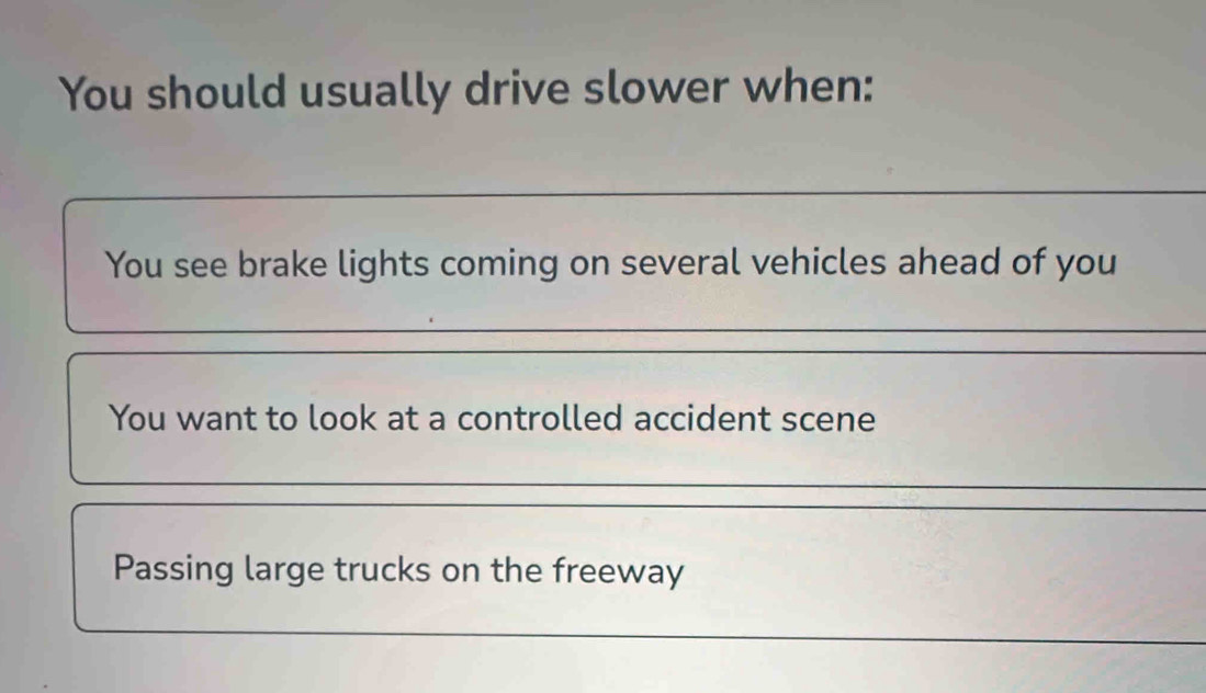 You should usually drive slower when: 
_ 
You see brake lights coming on several vehicles ahead of you 
_ 
You want to look at a controlled accident scene 
Passing large trucks on the freeway 
_