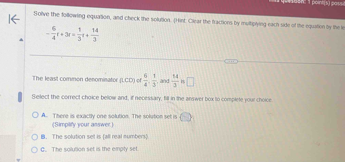 ls question: 1 point(s) possil
Solve the following equation, and check the solution. (Hint: Clear the fractions by multiplying each side of the equation by the le
- 6/4 r+3r= 1/3 r+ 14/3 
The least common denominator (LCD) of  6/4 ,  1/3  , and  14/3  is □. 
Select the correct choice below and, if necessary, fill in the answer box to complete your choice.
A. There is exactly one solution. The solution set is  □ 
(Simplify your answer.)
B. The solution set is all real numbers.
C. The solution set is the empty set.