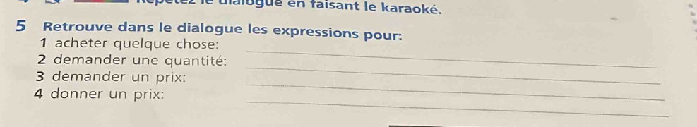 faiogué en faisant le karaoké. 
5 Retrouve dans le dialogue les expressions pour: 
1 acheter quelque chose: 
_ 
2 demander une quantité: 
_ 
_ 
3 demander un prix: 
_ 
4 donner un prix: