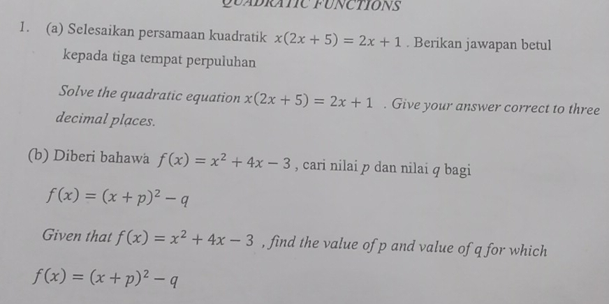 QUADRATIC FUNCTIONS 
1. (a) Selesaikan persamaan kuadratik x(2x+5)=2x+1. Berikan jawapan betul 
kepada tiga tempat perpuluhan 
Solve the quadratic equation x(2x+5)=2x+1. Give your answer correct to three 
decimal places. 
(b) Diberi bahawa f(x)=x^2+4x-3 , cari nilai p dan nilai q bagi
f(x)=(x+p)^2-q
Given that f(x)=x^2+4x-3 , find the value of p and value of q for which
f(x)=(x+p)^2-q