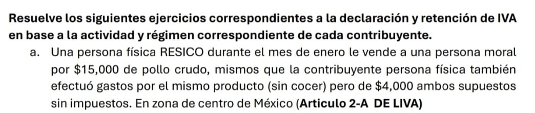 Resuelve los siguientes ejercicios correspondientes a la declaración y retención de IVA 
en base a la actividad y régimen correspondiente de cada contribuyente. 
a. Una persona física RESICO durante el mes de enero le vende a una persona moral 
por $15,000 de pollo crudo, mismos que la contribuyente persona física también 
efectuó gastos por el mismo producto (sin cocer) pero de $4,000 ambos supuestos 
sin impuestos. En zona de centro de México (Articulo 2-A DE LIVA)