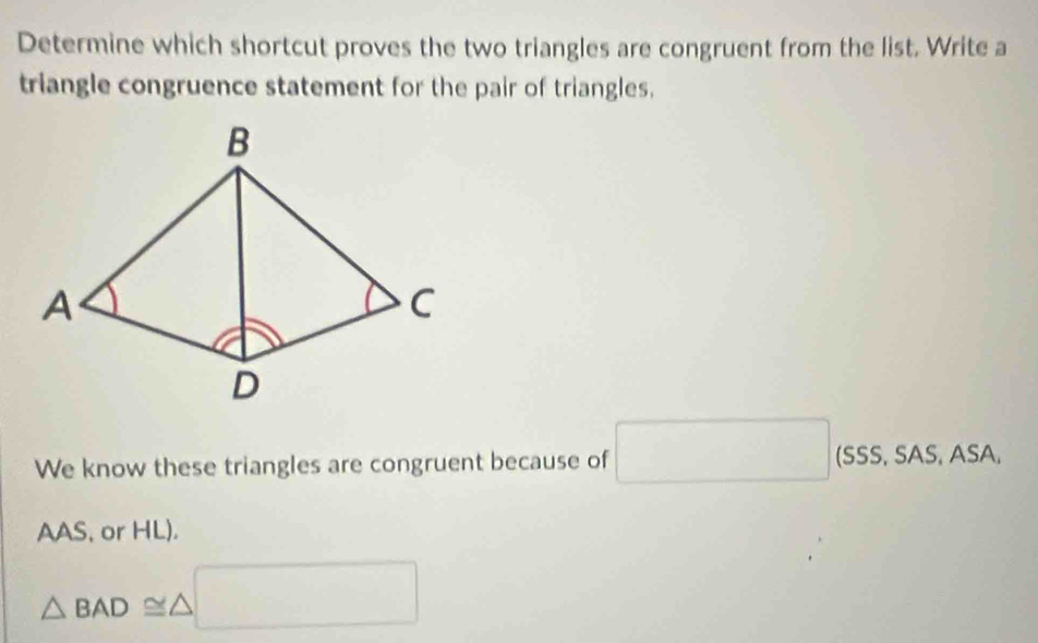 Determine which shortcut proves the two triangles are congruent from the list. Write a 
triangle congruence statement for the pair of triangles. 
We know these triangles are congruent because of □ (SSS, SAS, ASA, _  
AAS, or HL).
△ BAD≌ △ □