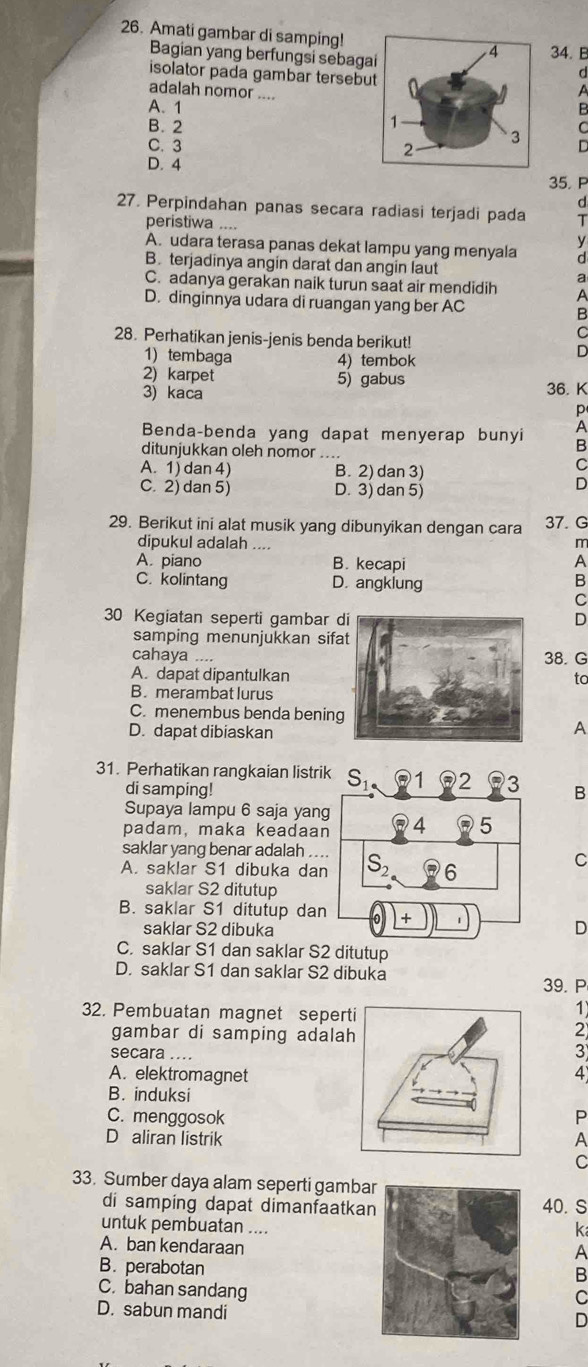 Amati gambar di samping!34.B
Bagian yang berfungsi sebagad
isolator pada gambar tersebuA
adalah nomor ....
A. 1B
B. 2C
C. 3
D. 4
35. P
d
27. Perpindahan panas secara radiasi terjadi pada T
peristiwa .... y
A. udara terasa panas dekat lampu yang menyala d
B. terjadinya angin darat dan angin laut
a
C. adanya gerakan naik turun saat air mendidih A
D. dinginnya udara di ruangan yang ber AC B
C
28. Perhatikan jenis-jenis benda berikut! D
1) tembaga 4) tembok
2) karpet 5) gabus
3) kaca 36. K
p
A
Benda-benda yang dapat menyerap bunyi B
ditunjukkan oleh nomor ....
A. 1) dan 4) B. 2) dan 3)
C
C. 2) dan 5) D. 3) dan 5)
D
29. Berikut ini alat musik yang dibunyikan dengan cara 37. G
dipukul adalah ....
A. piano B. kecapi A
C. kolintang D. angklung B
C
30 Kegiatan seperti gambar D
samping menunjukkan sifa
cahaya .... 38. G
A. dapat dipantulkantc
B. merambat lurus
C. menembus benda bening
D. dapat dibiaskan
A
31. Perhatikan rangkaian listrik S_1. 2 3 B
di samping!
Supaya lampu 6 saja yang
padam, maka keadaan 4 5
saklar yang benar adalah ....
A. saklar S1 dibuka dan S_2 6
C
saklar S2 ditutup
B. saklar S1 ditutup dan +
saklar S2 dibuka
D
C. saklar S1 dan saklar S2 ditutup
D. saklar S1 dan saklar S2 dibuka
39. P
32. Pembuatan magnet seper
1
gambar di samping adala
2
secara ....
3
A. elektromagnet4
B. induksi
C. menggosokP
D aliran listrikA
C
33. Sumber daya alam seperti gambar
di samping dapat dimanfaatka40. S
untuk pembuatan ....
k
A. ban kendaraan
A
B. perabotanB
C. bahan sandang
C
D. sabun mandi
D