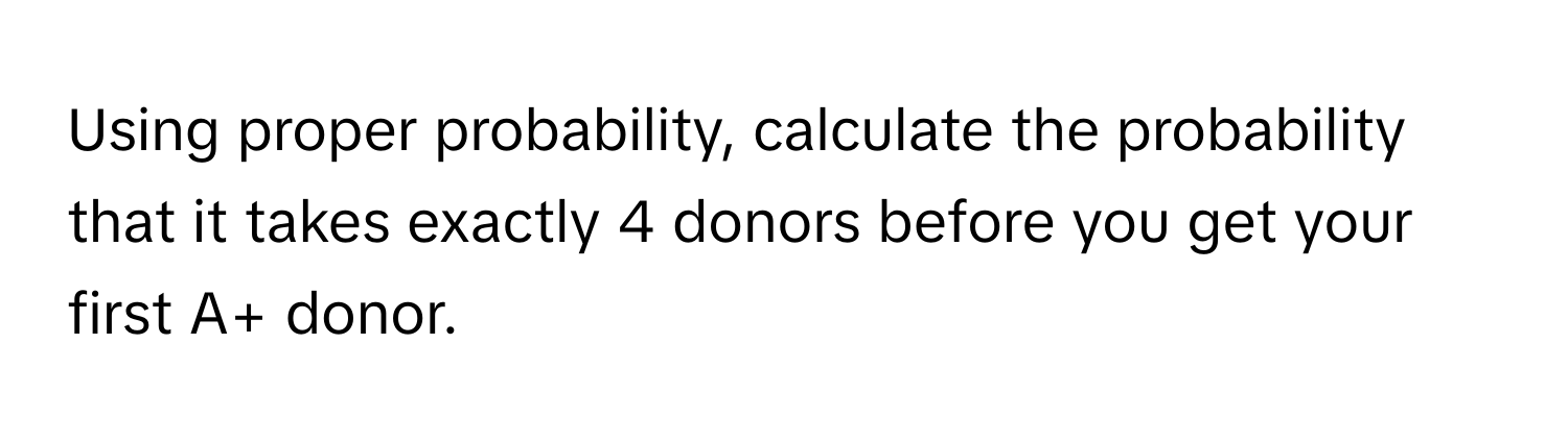 Using proper probability, calculate the probability that it takes exactly 4 donors before you get your first A+ donor.