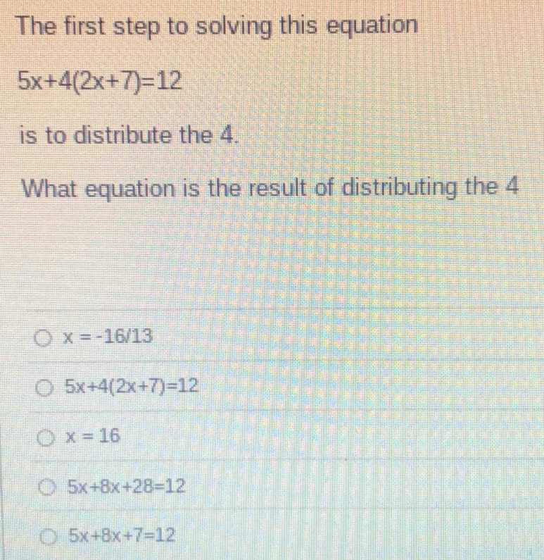 The first step to solving this equation
5x+4(2x+7)=12
is to distribute the 4.
What equation is the result of distributing the 4
x=-16/13
5x+4(2x+7)=12
x=16
5x+8x+28=12
5x+8x+7=12