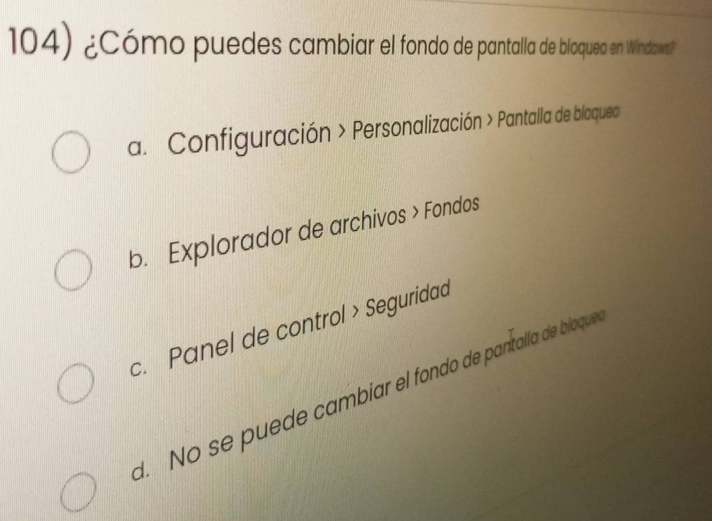 ¿Cómo puedes cambiar el fondo de pantalla de bloqueo en Windaws?
a. Configuración > Personalización > Pantalla de bloquea
b. Explorador de archivos > Fondos
c. Panel de control > Seguridad
d. No se puede cambiar el fondo de pantalla de bloque