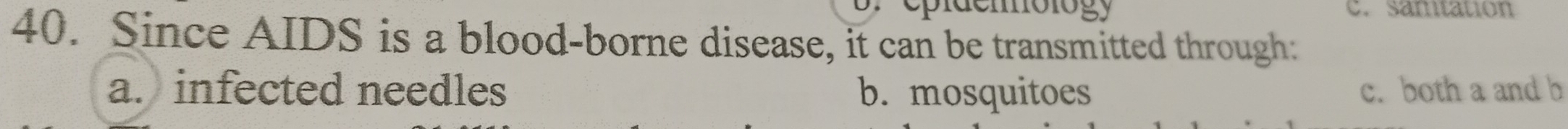 id e mólogy C. samtation
40. Since AIDS is a blood-borne disease, it can be transmitted through:
a. infected needles b. mosquitoes c. both a and b
