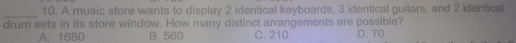 A music store wants to display 2 identical keyboards, 3 identical guitars, and 2 identical
_
drum sets in its store window. How many distinct arrangements are possible?
A. 1680 B. 560 C. 210 D、 70