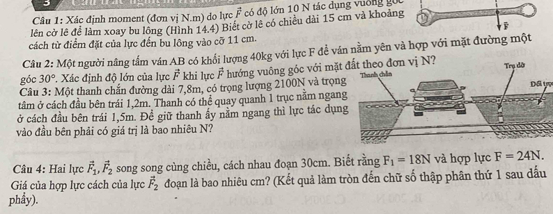 Xác định moment (đơn vị N. m) do lực vector F có đô lớn 10 N tác dụng vường gối 
lên cờ lê để làm xoay bu lông (Hình 14.4) Biết cờ lê có chiều dài 15 cm và khoảng 
ē 
cách từ điểm đặt của lực đến bu lông vào cỡ 11 cm. 
Câu 2: Một người nâng tấm ván AB có khối lượng 40kg với lực F đề ván nằm yên và hợp với mặt đường một 
góc 30° *. Xác định độ lớn của lực vector F khi lực vector F hướng vuông góc với mặt đất theo đơn vị N? 
Câu 3: Một thanh chắn đường dài 7,8m, có trọng lượng 2100N và trọn 
Đối trụ 
tâm ở cách đầu bên trái 1,2m. Thanh có thể quay quanh 1 trục nằm ngan 
ở cách đầu bên trái 1,5m. Để giữ thanh ấy nằm ngang thì lực tác dụn 
vào đầu bên phải có giá trị là bao nhiêu N? 
* Câu 4: Hai lực vector F_1, vector F_2 song song cùng chiều, cách nhau đoạn 30cm. Biết rằng F_1=18N và hợp lực F=24N. 
Giá của hợp lực cách của lực vector F_2 đoạn là bao nhiêu cm? (Kết quả làm tròn đến chữ số thập phân thứ 1 sau dấu 
phẩy).