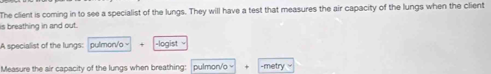 The client is coming in to see a specialist of the lungs. They will have a test that measures the air capacity of the lungs when the client 
is breathing in and out. 
A specialist of the lungs: pulmon/o + -logist 
Measure the air capacity of the lungs when breathing: . pulmon/o × + -metry