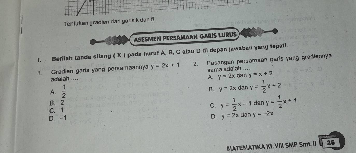 Tentukan gradien dari garis k dan f!
ASESMEN PERSAMAAN GARIS LURUS
l. Berilah tanda silang ( X ) pada huruf A, B, C atau D di depan jawaban yang tepat!
1. Gradien garis yang persamaannya y=2x+1 2. Pasangan persamaan garis yang gradiennya
sama adalah ....
adalah ….
A. y=2x dan y=x+2
A.  1/2 
B. y=2xdany= 1/2 x+2
B. 2
C. 1 C. y= 1/2 x-1 dan y= 1/2 x+1
D. -1 D. y=2x dan y=-2x
MATEMATIKA KI. VIII SMP Smt. II 25