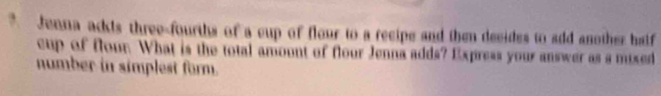 Jenna ackts three-fourths of a cup of flour to a recipe and then decides to add another half 
cup of flour. What is the total amount of flour Jenna adds? Express your answer as a mixed 
number in simplest form.