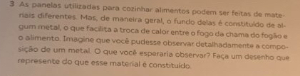 As panelas utilizadas para cozinhar alimentos podem ser feitas de mate- 
riais diferentes. Mas, de maneira geral, o fundo delas é constituído de al- 
gum metal, o que facílita a troca de calor entre o fogo da chama do fogão e 
o alimento. Imagine que você pudesse observar detalhadamente a compo- 
sição de um metal. O que você esperaria observar? Faça um desenho que 
represente do que esse material é constituído