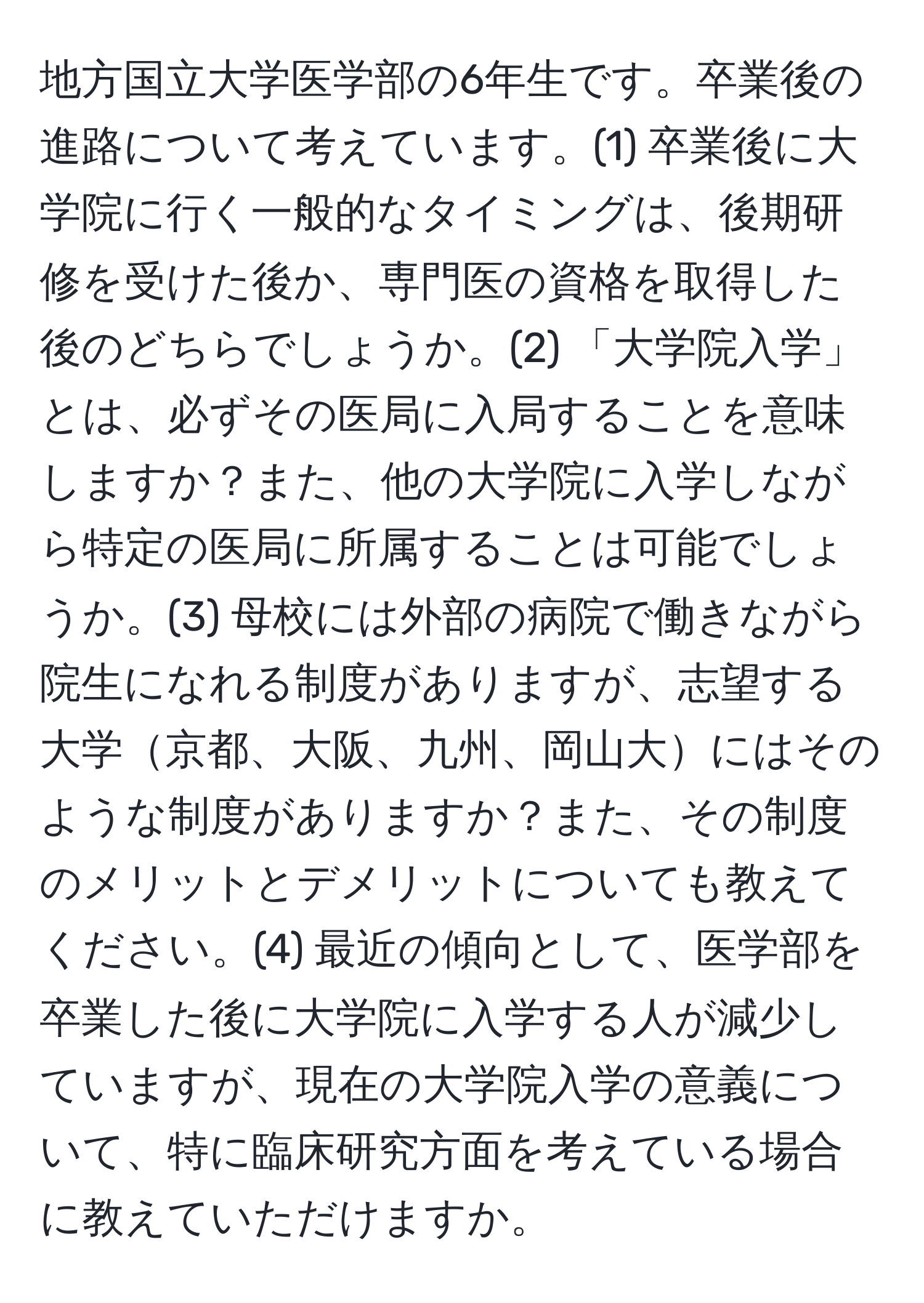 地方国立大学医学部の6年生です。卒業後の進路について考えています。(1) 卒業後に大学院に行く一般的なタイミングは、後期研修を受けた後か、専門医の資格を取得した後のどちらでしょうか。(2) 「大学院入学」とは、必ずその医局に入局することを意味しますか？また、他の大学院に入学しながら特定の医局に所属することは可能でしょうか。(3) 母校には外部の病院で働きながら院生になれる制度がありますが、志望する大学京都、大阪、九州、岡山大にはそのような制度がありますか？また、その制度のメリットとデメリットについても教えてください。(4) 最近の傾向として、医学部を卒業した後に大学院に入学する人が減少していますが、現在の大学院入学の意義について、特に臨床研究方面を考えている場合に教えていただけますか。