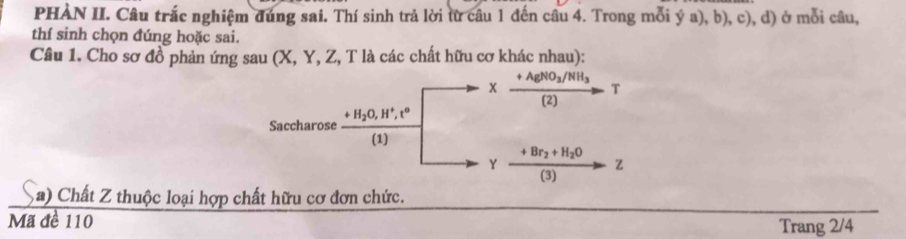 PHÀN II. Câu trắc nghiệm đúng sai. Thí sinh trả lời từ câu 1 đến câu 4. Trong mỗi ý a), b), c), d) ở mỗi câu, 
thí sinh chọn đúng hoặc sai. 
Câu 1. Cho sơ đồ phản ứng sau (X, Y, Z, T là các chất hữu cơ khác nhau):
+AgNO_3/NH_3
x
T
(2) 
Saccharose +H_2O, H^+, t^o
(1)
+Br_2+H_2O
Y
z
(3) 
a) Chất Z thuộc loại hợp chất hữu cơ đơn chức. 
Mã đề 110 
Trang 2/4