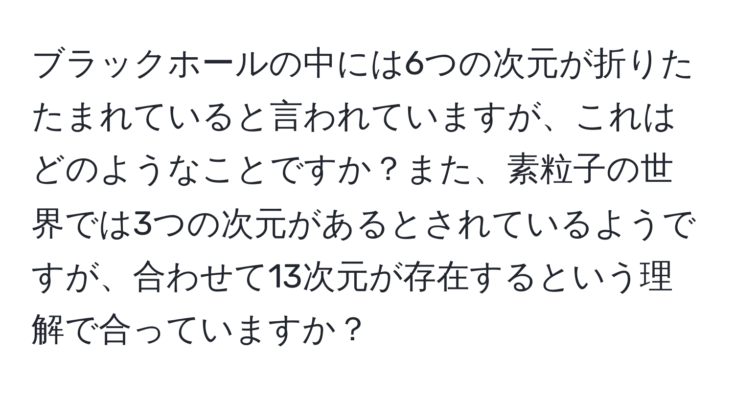 ブラックホールの中には6つの次元が折りたたまれていると言われていますが、これはどのようなことですか？また、素粒子の世界では3つの次元があるとされているようですが、合わせて13次元が存在するという理解で合っていますか？