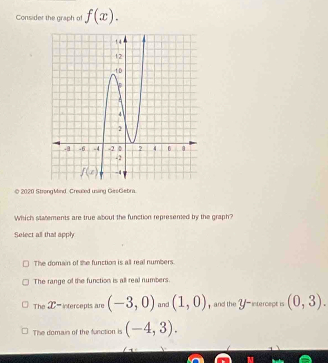 Consider the graph of f(x).
© 2020 StrongMind. Created using GeoGebra.
Which statements are true about the function represented by the graph?
Select all that apply.
The domain of the function is all real numbers.
The range of the function is all real numbers.
The X-intercepts are (-3,0) and (1,0) and the Y -intercept is (0,3).
The domain of the function is (-4,3).