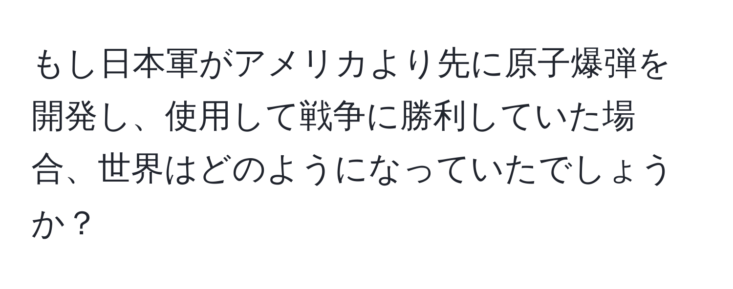 もし日本軍がアメリカより先に原子爆弾を開発し、使用して戦争に勝利していた場合、世界はどのようになっていたでしょうか？