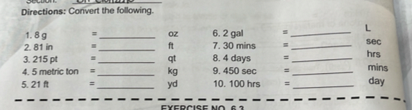 Directions: Convert the following. 
1. 8 g =_  Oz 6. 2 gal =_ 
L 
2. 81 in =_  ft 7. 30 mins = _ sec
3. 215 pt = _  8. 4 days = _ hrs
qt 
4. 5 metric ton =_  kg 9. 450 sec = _ mins
5. 21 ft = _ yd 10. 100 hrs =_ 
day 
FYERCISE NO 6 2