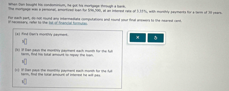 When Dan bought his condominium, he got his mortgage through a bank. 
The mortgage was a personal, amortized loan for $96,500, at an interest rate of 3.35%, with monthly payments for a term of 30 years. 
For each part, do not round any intermediate computations and round your final answers to the nearest cent. 
If necessary, refer to the list of financial formulas. 
(a) Find Dan's monthly payment. 
× 
(b) If Dan pays the monthly payment each month for the full 
term, find his total amount to repay the loan.
$
(c) If Dan pays the monthly payment each month for the full 
term, find the total amount of interest he will pay.