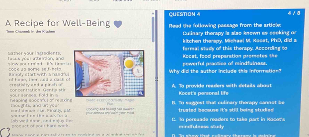 4 / 8
A Recipe for Well-Being Read the following passage from the article:
Teen Channel: In the Kitchen Culinary therapy is also known as cooking or
kitchen therapy. Michael M. Kocet, PhD, did a
Gather your ingredientsformal study of this therapy. According to
focus your attention, andKocet, food preparation promotes the
slow your mind—it's time tpowerful practice of mindfulness.
cook up some self-help.Why did the author include this information?
Simply start with a handful
of hope, then add a dash o
creativity and a pinch ofA. To provide readers with details about
concentration. Gently stir Kocet's personal life
your senses. Fold in a
heaping spoonful of relaxing Plut B. To suggest that culinary therapy cannot be
thoughts, and let your Cooking and baking can awaken trusted because it's still being studied
confidence rise. Finally, pat
yourself on the back for a your senses and calm your mind
job well done, and enjoy the C. To persuade readers to take part in Kocet's
C product of your hard work. mindfulness study
Many nennle naturally turn to cookind as a winnind recine for D To show that culinary therar is gaining