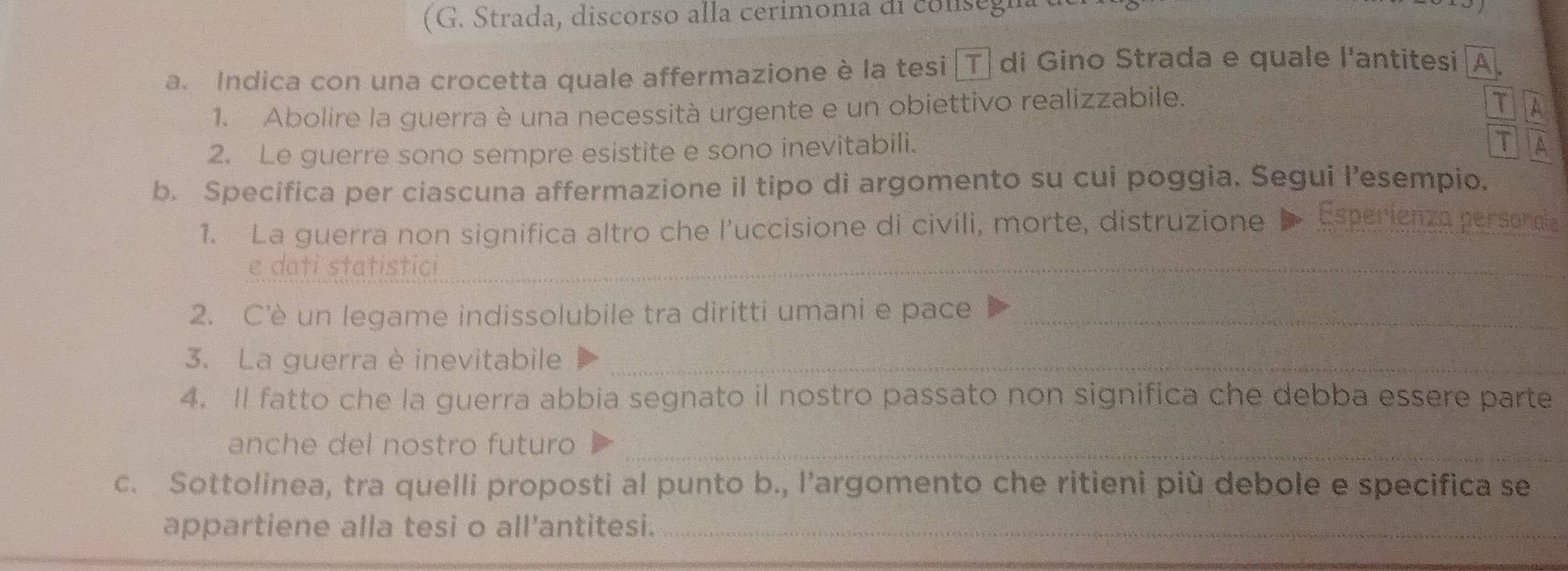 (G. Strada, discorso alla cerimonía di consegn 
a. Indica con una crocetta quale affermazione è la tesi 〖T. di Gino Strada e quale l'antitesi A 
1. Abolire la guerra è una necessità urgente e un obiettivo realizzabile. 
T 
2. Le guerre sono sempre esistite e sono inevitabili. 
T 
b. Specífica per ciascuna affermazione il tipo di argomento su cui poggia. Segui l’esempio. 
1. La guerra non significa altro che l’uccisione di civili, morte, distruzione D Esperienza personale 
e dati statistici_ 
2. C'è un legame indissolubile tra diritti umani e pace_ 
3. La guerra è inevitabile_ 
4. Il fatto che la guerra abbia segnato il nostro passato non significa che debba essere parte 
anche del nostro futuro_ 
c. Sottolinea, tra quelli proposti al punto b., l’argomento che ritieni più debole e specifica se 
appartiene alla tesi o all'antitesi._