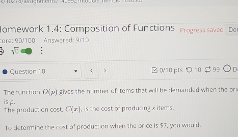 Homework 1.4: Composition of FunctionS Progress saved Dor 
core: 90/100 Answered: 9/10 
sqrt(0) . 
Question 10 < > □ 0/10 pts つ 10 2 99 odot D 
The function D(p) gives the number of items that will be demanded when the pri 
is p. 
The production cost, C(x) , is the cost of producing x items. 
To determine the cost of production when the price is $7, you would: