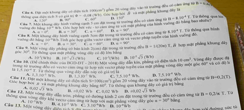 Cầu 6. Đặt một khung dây có diện tích 100(cm^2) gồm 20 vòng dây vào từ trường đều có cảm ứng từ B=0,4(
thông qua diện tích S có giá trị Phi =-0,08(Wb). Góc hợp bởi / và mật phẳng khung dây là   Từ thông qua hìn
A. 120° B. 90° C. 60° D. 150°
Cầu 7. Một khung dây hình vuông cạnh 5 cm đặt trong từ trường đều có cảm ứng từ
vuông đó bằng 10^(-6) Wb. Góc hợp bởi véc - tơ cảm ứng từ với mặt phăng của hình vuông đó bằng bao nhiêu? B=8.10^(-4)T
A. a=0°. B. a=30°. C. a=60°. D. a=90°.
Cầu 8. Một khung dây hình vuông cạnh 5cm đặt trong từ trường đều có cảm ứng từ 8.10^(-4)T. Từ thông qua hình
vuông đó bằng 10^(-6) Wb.Tính góc hợp giữa vectơ cảm ứng từ và vectơ pháp tuyên của hình vuông đó.
A. a=0°. B. a=30°. C. a=60°. D. a=90°.
Cầu 9. Một vòng dây phẳng có bán kính  2(cm) đặt trong từ trường đều B=1/(20π )T,vector B hợp mặt phẳng khung dây
góc 30° Từ thông qua mặt phẳng vòng dây có độ lớn bằng
A. 10^(-5)(Wb ) B. 10^(-3)sqrt(3)(Wb) C. 10^(-3)(Wb) D.
Câu 10. (Đề chính thức của BGD-DT-20 18) Một vòng dây dẫn kín, phẳng có diện tích 10^(-5)sqrt(3)(Wb) 10cm^2. Vòng dây được đặ
trong từ trường đều có vectơ cảm ứng từ hợp với vectơ pháp tuyển của mặt phăng vòng dây một góc 60° và có độ k
là 1,5.10^(-4)T T Từ thông qua vòng dây dẫn này có giá trị là
A. 1,3.10^(-3)Wb. B. 1,3.10^(-7) Wb, C. 7,5.10^(-8)Wb. D.
Câu 11. Đặt một khung dây có diện tích S=100(cm^2) gồm 20 vòng dây vào từ trường đều có cảm ứng từ 7,5.10^(-4)Wb. B=0,2(T).
Góc hợp bởi # và mặt phầng khung dây bằng 60°. Từ thông qua khung dây có giá trị bằng
A. 0,02sqrt(3)Wb B. ± 0,02 Wb C. 0,02 Wb D. ± 0,02sqrt(3)Wb
Câu 12. Một vòng dây dẫn tròn, phẳng có đường kính 2 cm đặt trong từ trường đều có cảm ứng từ B=0,2/π T. Từ
thông qua vòng dây khi vectơ cảm ứng từ hợp với mặt phăng vòng dây góc a=30° bằng
A. 10^(-3)Wb B. 4.10^(-5) Wb C. 3.10^(-4)Wb D. 10^(-4)Wb
Câu 13. Một vòng dây diện tích S đặt t
dâu hợp với đường sức tù