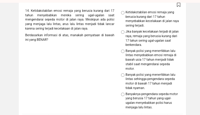 Ketidakstabilan emosi remaja yang berusia kurang dari 17 Ketidakstabilan emosi remaja yang
tahun menyebabkan mereka sering ugal-ugalan saat berusia kurang dari 17 tahun
mengendarai sepeda motor di jalan raya. Meskipun ada polisi menyebabkan kecelakaan di jalan raya
yang menjaga lalu lintas, arus lalu lintas menjadi tidak lancar sering terjadi
karena sering terjadi kecelakaan di jalan raya. Jika banyak kecelakaan terjadi di jalan
Berdasarkan informasi di atas, manakah pernyataan di bawah raɣa, remaja yang berusia kurang dari
ini yang BENAR? 17 tahun sering ugal-ugalan saat
berkendara.
Banyak polisi yang menertibkan lalu
lintas menyebabkan emosi remaja di
bawah usia 17 tahun menjadi tidak
stabil saat mengendarai sepeda
motor.
Banyak polisi yang menertibkan lalu
lintas sehingga pengendara sepeda
motor di bawah 17 tahun menjadi
tidak nyaman.
Banyaknya pengendara sepeda motor
yang berusia 17 tahun yang ugal-
ugalan menyebabkan polisi harus
menjaga lalu lintas.