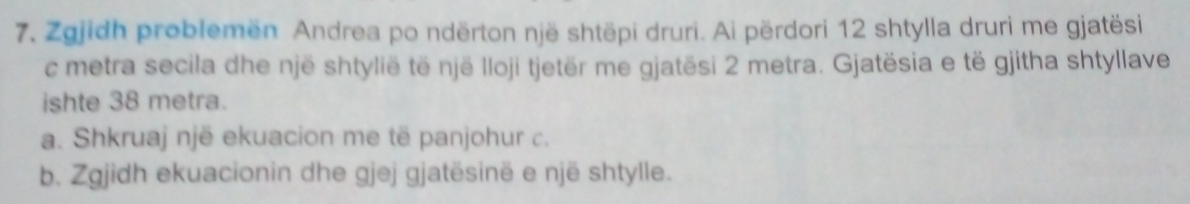 Zgjidh problemën Andrea po ndërton një shtëpi druri. Ai përdori 12 shtylla druri me gjatësi 
c metra secila dhe një shtylië të një lloji tjetër me gjatësi 2 metra. Gjatësia e të gjitha shtyllave 
ishte 38 metra. 
a. Shkruaj një ekuacion me të panjohur c. 
b. Zgjidh ekuacionin dhe gjej gjatësinë e një shtylle.