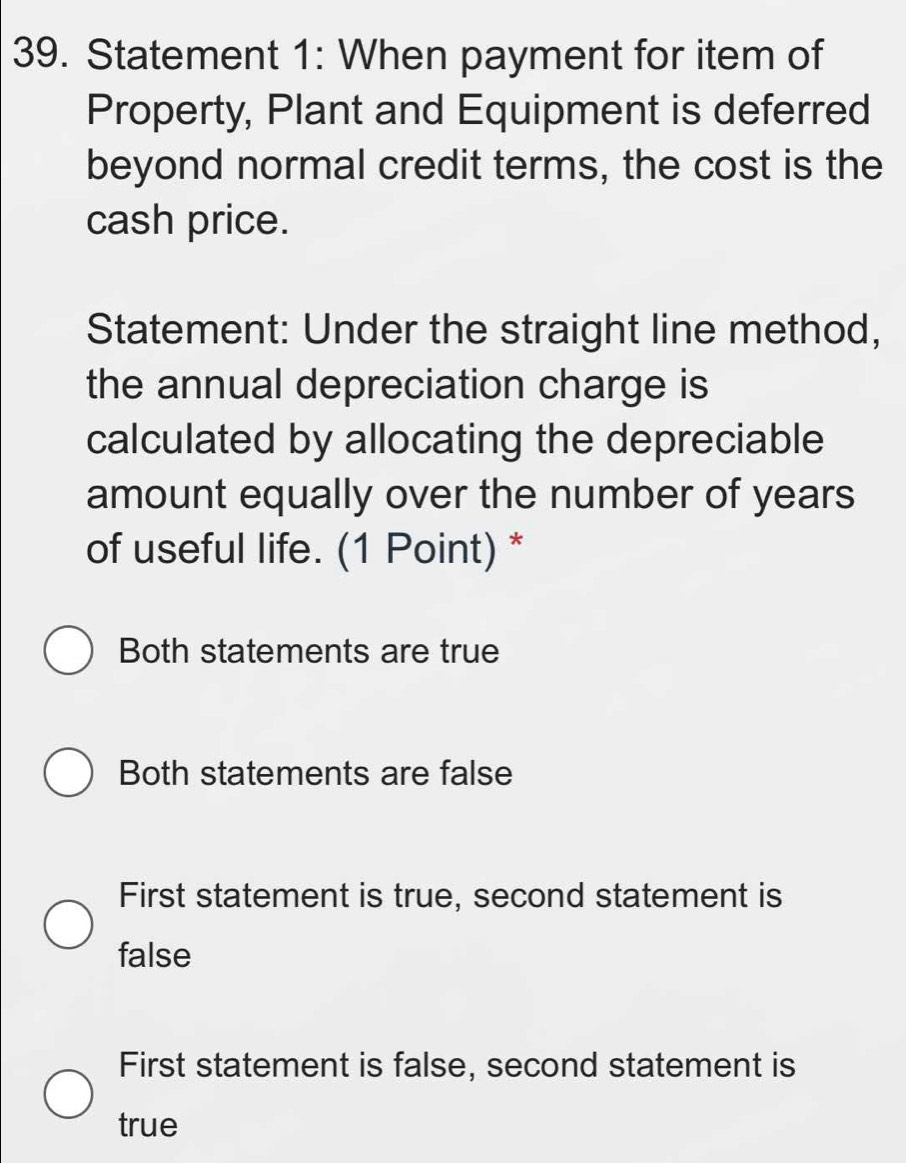 Statement 1: When payment for item of
Property, Plant and Equipment is deferred
beyond normal credit terms, the cost is the
cash price.
Statement: Under the straight line method,
the annual depreciation charge is
calculated by allocating the depreciable
amount equally over the number of years
of useful life. (1 Point) *
Both statements are true
Both statements are false
First statement is true, second statement is
false
First statement is false, second statement is
true