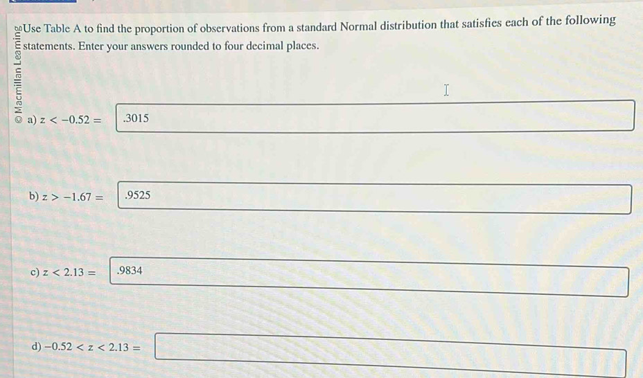 Use Table A to find the proportion of observations from a standard Normal distribution that satisfies each of the following 
statements. Enter your answers rounded to four decimal places. 
a) z .3015 
□ 
b) z>-1.67= .9525
_  
c) z<2.13= .9834
, _ 
(-3,4). 
d) -0.52