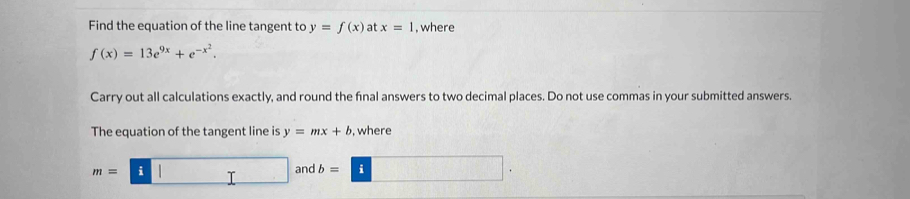 Find the equation of the line tangent to y=f(x) at x=1 , where
f(x)=13e^(9x)+e^(-x^2). 
Carry out all calculations exactly, and round the final answers to two decimal places. Do not use commas in your submitted answers. 
The equation of the tangent line is y=mx+b , where
m=□ b=□. and