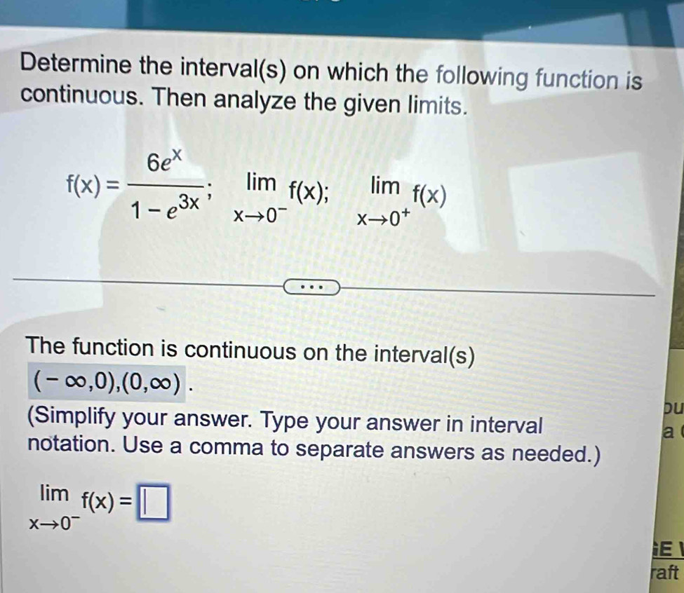 Determine the interval(s) on which the following function is
continuous. Then analyze the given limits.
f(x)= 6e^x/1-e^(3x) ; limlimits _xto 0^-f(x); limlimits _xto 0^+f(x)
The function is continuous on the interval(s)
(-∈fty ,0),(0,∈fty ). 
pu
(Simplify your answer. Type your answer in interval
a
notation. Use a comma to separate answers as needed.)
limlimits _xto 0^-f(x)=□
raft