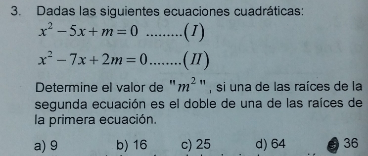 Dadas las siguientes ecuaciones cuadráticas:
x^2-5x+m=0..........(1)
x^2-7x+2m=0........(Ⅱ)
Determine el valor de " m^2'' , si una de las raíces de la
segunda ecuación es el doble de una de las raíces de
la primera ecuación.
a) 9 b) 16 c) 25 d) 64 5 36