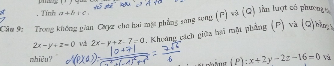 pang (1 ) qu 
. Tính a+b+c. 
Câu 9: Trong không gian Oxyz cho hai mặt phẳng song song (P) và (Q) lần lượt có phương trừ
2x-y+z=0 và 2x-y+z-7=0. Khoảng cách giữa hai mặt phẳng (P) và (Q) bằngb 
nhiêu? x+2y-2z-16=0 và 
nhẳng (P):