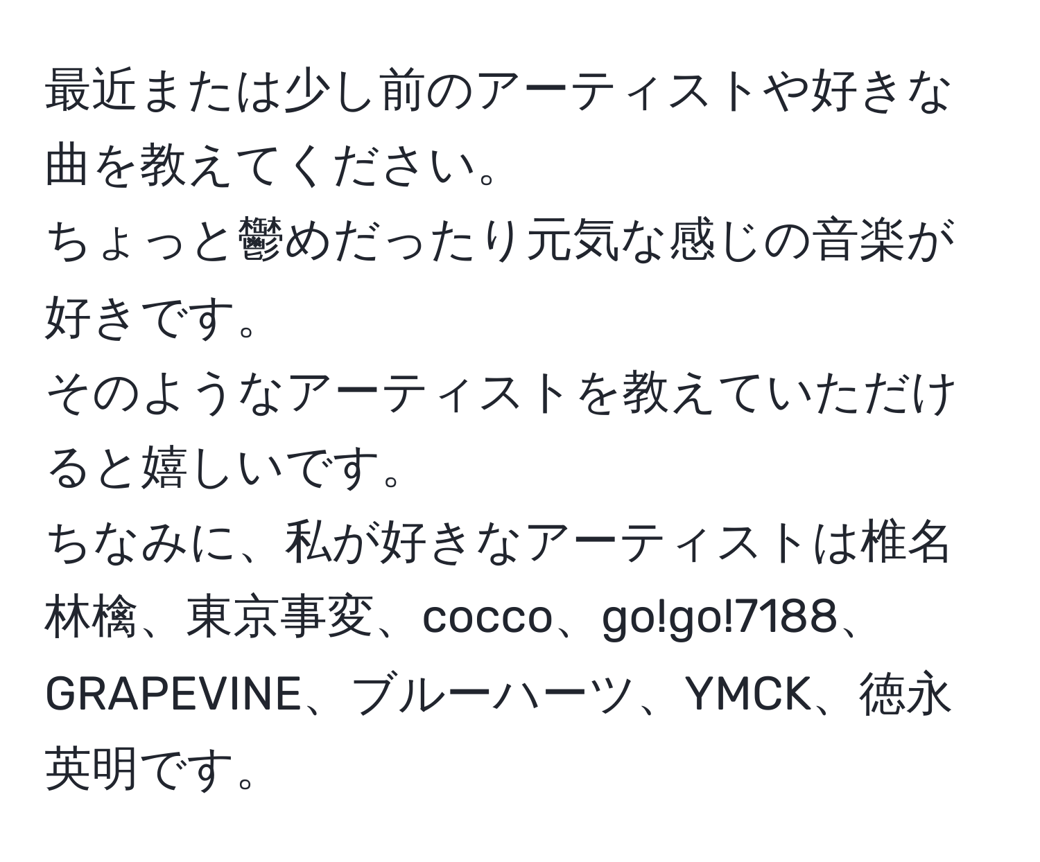 最近または少し前のアーティストや好きな曲を教えてください。  
ちょっと鬱めだったり元気な感じの音楽が好きです。  
そのようなアーティストを教えていただけると嬉しいです。  
ちなみに、私が好きなアーティストは椎名林檎、東京事変、cocco、go!go!7188、GRAPEVINE、ブルーハーツ、YMCK、徳永英明です。