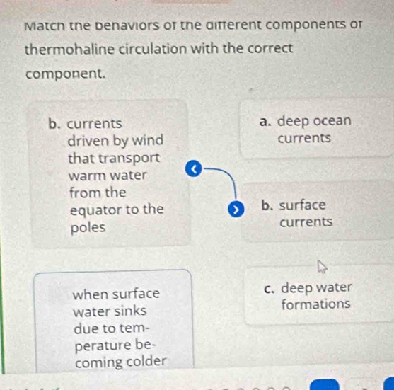 Match the benaviors of the different components of
thermohaline circulation with the correct
component.
b. currents a. deep ocean
driven by wind currents
that transport
warm water <
from the
equator to the  b. surface
poles currents
when surface c. deep water
water sinks formations
due to tem-
perature be-
coming colder