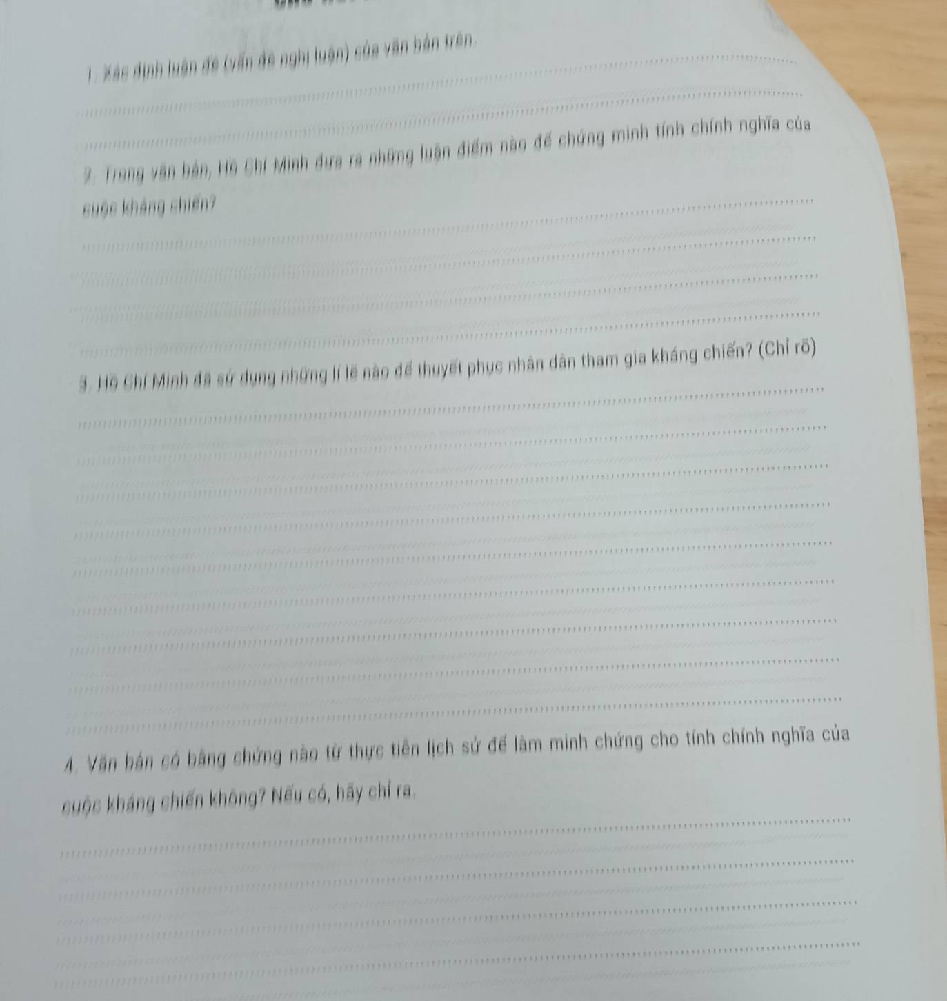 Xás định luận đề (vấn đề nghị luận) của văn bản trên. 
_ 
2. Trong văn bản, Hồ Chí Minh đựa ra những luận điểm nào để chứng minh tính chính nghĩa của 
cuộc kháng chiến? 
_ 
_ 
_ 
_ 
3. Hồ Chí Minh đã sử dụng những lí lẽ nào để thuyết phục nhân dân tham gia kháng chiến? (Chỉ rõ) 
_ 
_ 
_ 
_ 
_ 
_ 
_ 
_ 
_ 
_ 
_ 
_ 
4. Văn hán có bằng chứng nào từ thực tiên lịch sử để làm minh chứng cho tính chính nghĩa của 
_ 
cuộc kháng chiến không? Nếu có, hãy chỉ ra. 
_ 
_ 
_ 
_ 
_ 
_ 
_ 
_