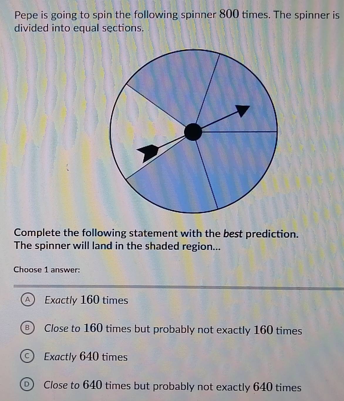 Pepe is going to spin the following spinner 800 times. The spinner is
divided into equal sections.
Complete the following statement with the best prediction.
The spinner will land in the shaded region...
Choose 1 answer:
Exactly 160 times
3 Close to 160 times but probably not exactly 160 times
Exactly 640 times
Close to 640 times but probably not exactly 640 times