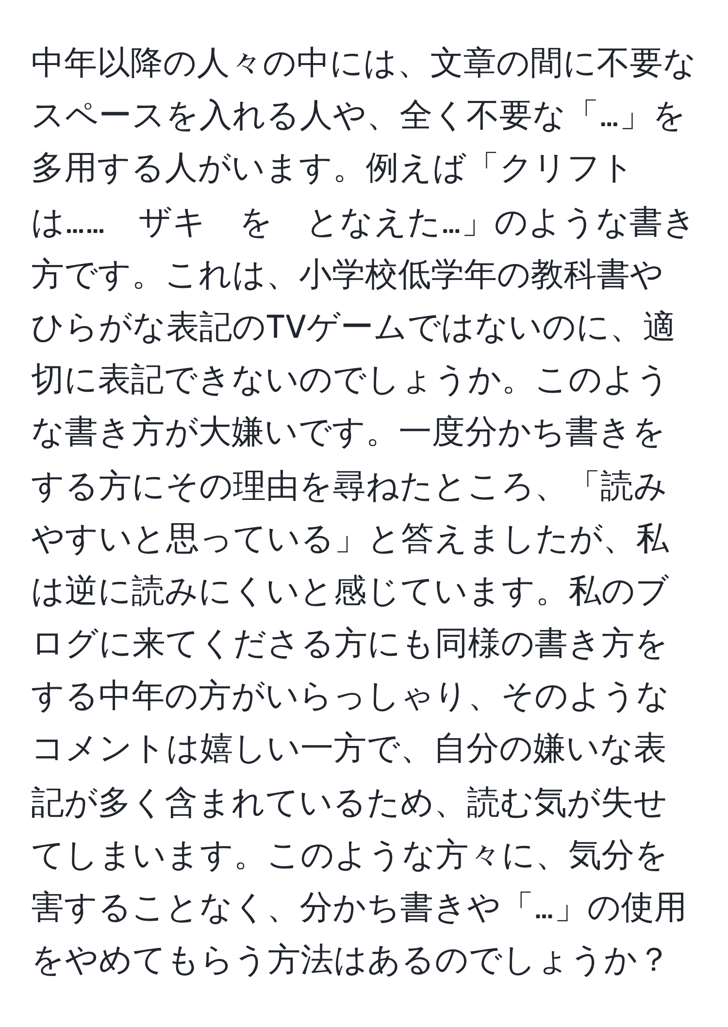 中年以降の人々の中には、文章の間に不要なスペースを入れる人や、全く不要な「…」を多用する人がいます。例えば「クリフト　は……　ザキ　を　となえた…」のような書き方です。これは、小学校低学年の教科書やひらがな表記のTVゲームではないのに、適切に表記できないのでしょうか。このような書き方が大嫌いです。一度分かち書きをする方にその理由を尋ねたところ、「読みやすいと思っている」と答えましたが、私は逆に読みにくいと感じています。私のブログに来てくださる方にも同様の書き方をする中年の方がいらっしゃり、そのようなコメントは嬉しい一方で、自分の嫌いな表記が多く含まれているため、読む気が失せてしまいます。このような方々に、気分を害することなく、分かち書きや「…」の使用をやめてもらう方法はあるのでしょうか？