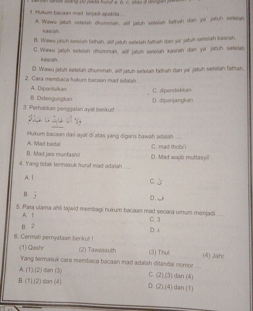 Benián tanda siláng (x) pada huruf a, b, c, atau d dengan jawa
1. Hukum bacaan mad terjadi apabila..
A. Wawu jatuh setelah dhummah, alif jatuh setelah fathah dan ya jatuh setelah
kasrah.
B. Wawu jatuh setelah fathah, alif jatuh setelah fathah dan ya' jatuh setelah kasrah,
C.Wawu jatuh setelah dhummah, alif jatuh setelah kasrah dan ya' jatuh setelah
kasrah.
D. Wawu jatuh setelah dhummah, alif jatuh setelah fathah dan ya' jatuh setelah fathah.
2. Cara membaca hukum bacaan mad adalah…..
A. Dipantulkan C. dipendekkan
B. Didengungkan D. dipanjangkan
3. Perhatikan penggalan ayat berikut!
Hukum bacaan dari ayat di atas yang digaris bawah adalah ....
A. Mad badal C. mad thobi'i
B. Mad jais munfashil D. Mad wajib muttasyil'
4. Yang tidak termasuk huruf mad adalah ....
A. I
C.
B.
D.
5. Para ulama ahli tajwid membagi hukum bacaan mad secara umum menjadi ....
A. 1 C. 3
B. 2 D. 4
6. Cermati pernyataan berikut !
(1) Qashr (2) Tawassuth (3) Thul (4) Jahr
Yang termasuk cara membaca bacaan mad adalah ditandai nomor ....
A. (1),(2) dan (3) C. (2),(3) dan (4)
B. (1),(2) dan (4) D. (2).(4) dan (1)