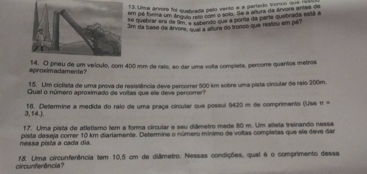 Uma árvore foi quebrada pelo vento e a partedo tronco que resto 
em pé forma um ângulo reto com o solo. Se a altura da árvore antes de 
se quebrar era de 9m, e sabendo que a ponta da parte quebrada está a
3m da base da árvore, qual a altura do tronco que restou em pé? 
14. O pneu de um veículo, com 400 mm de raio, ao dar uma volta completa, percorre quantos metros 
aproximadamente? 
15. Um ciclista de uma prova de resistência deve percorrer 500 km sobre uma pista circular de raio 200m. 
Qual o número aproximado de voltas que ele deve percorrer? 
16. Determine a medida do raio de uma praça circular que possui 9420 m de comprimento (Use π =
3,14.). 
17. Uma pista de atletismo tem a forma circular e seu diâmetro mede 80 m. Um atleta treinando nessa 
pista deseja correr 10 km diariamente. Determine o número mínimo de voltas completas que ele deve dar 
nessa pista a cada dia. 
18. Uma circunferência tem 10,5 cm de diâmetro. Nessas condições, qual é o comprimento dessa 
circunferência?