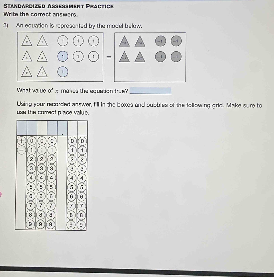 Standardized Assessment Practice 
Write the correct answers. 
3) An equation is represented by the model below. 
What value of x makes the equation true?_ 
Using your recorded answer, fill in the boxes and bubbles of the following grid. Make sure to 
use the correct place value.