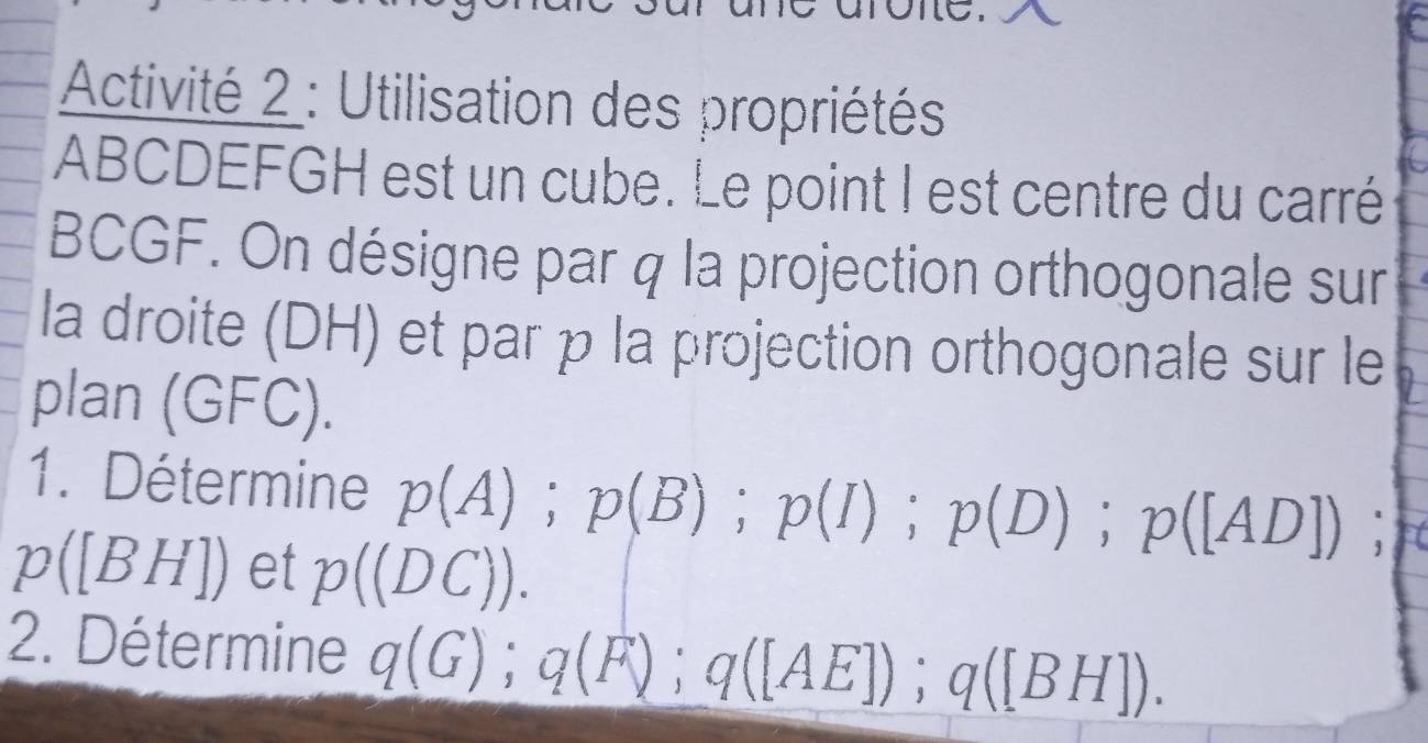 Activité 2 : Utilisation des propriétés
ABCDEFGH est un cube. Le point I est centre du carré
BCGF. On désigne par q la projection orthogonale sur 
la droite (DH) et par p la projection orthogonale sur le 
plan (( O(C)
1. Détermine p(A); p(B); p(I); p(D); p([AD]).
p([BH]) et p((DC)). 
2. Détermine q(G); q(F); q([AE]); q([BH]).