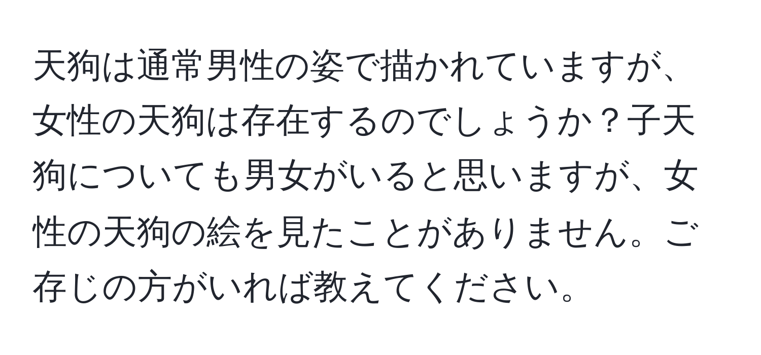 天狗は通常男性の姿で描かれていますが、女性の天狗は存在するのでしょうか？子天狗についても男女がいると思いますが、女性の天狗の絵を見たことがありません。ご存じの方がいれば教えてください。