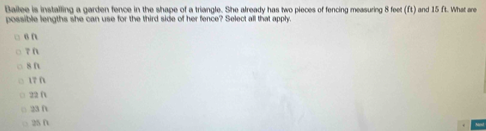 Bailee is installing a garden fence in the shape of a triangle. She already has two pieces of fencing measuring 8 feet (ft) and 15 ft. What are
possible lengths she can use for the third side of her fence? Select all that apply.
6 ft
7n
8 ft
17 f
22 ft
23ft
25 0
Next